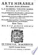 Arte mirabile per amare, servire, & honorare la gloriosa Vergine Maria nostra avvocata ; con gli essercitii praticabili, confermati da lei nelle apparitioni fatte a suoi divoti. Aggiuntavi in fine una pratica utilissima, per fare acquisto in breve tempo delle vere, e sante virtu ; et in questa ultima impressione è stata accresciuta d'alcune bellissime divotioni, non più stampate. Parte terza. Del R. P. F. Alessio Segala predicatore cappuccino