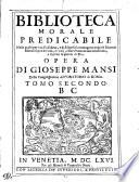 BIBLIOTECA MORALE PREDICABILE Nella quale per via d'alfabeto, e di discorsi si contengono copiose Materie Morali sopra le virtu, e i vitij, a fine d'annunciare con frutto, e facilita la parola di Dio. OPERA DI GIOSEPPE MANSI Della Congregatione dell'ORATORIO DI ROMA.