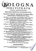 Bologna Perlvstrata Terza Impressione Notabilmente Accrescivta, In cui fà mentione ogni giorno in perpetuo delle Fontioni Sacre, e Profane di tutto l'Anno. Delle Chiese, e loro Fondationi, Feste, Indulgenze, Reliquie, Corpi Santi, Imagini Miracolose, Altari Priuilegiati, Pitture, e Scolture di esse. De' Santi, e d' altri Bolognesi morti in opinione di Santità, e di quelli d'altre Cottà, che in Bologna sono sepolti. De i Vangeli della Quaresima, delle Domeniche di tutto l'Anno, e delle Benedittioni Papali celebrate in Bologna. De' Pittori, Scultori, Architetti, tanto Cittadini, quanto Forestieri, che hanno operato in Bologna. Delle Donne Illustri nelle Lettere, delle seconde di Prole, e delle Persone, che notabil tempo sono vissute. Delle Origine de'Monasterij, Congregationi, Confraternite, Ospitali, e d'altri Luoghi Pij, Antichità, Priuilegi dello Studio, Collegi, Academie, Tribunali, e loro Audienze, Cittadelle, Fortezze, e publiche fabriche della Città. Dell' Acque de' Bagni Porretani, e d'altre Acque molto salubri alla Natura Humana, Minere de' Metalli, Pietre pretiose, & altre, che sul Bolognese si trouano. Dell' arriuo, e partenza de' Corrieri per la speditione delle Lettere, origine della Corsa de'Palij, & altre feste Popolari, e solenne entrate fatte in Bologna da' Pontefici, Imperatori, e Rè. De'Riti, Costumi, Prerogatiue, Vittorie, Imprese, & altri memorandi fatti de' Bolognesi. Tauole perpetue per le circostanze dell'Anno, e miltissime altre Curiosità, Eruditioni, e cose memorabili necessaris da sapersi. Il tutto sotto indici copiossimi, frà quali ve n'è vno de'Cognomi Bolognesi, & vn'altro de'Forestieri, che si nominano in quest' Opera, e ferue per la Città di Bologna, e per l'altre Città ancora