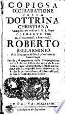 COPIOSA DICHIARATIONE DELLA DOTTRINA CHRISTIANA Composta per ordine di N.S. Papa CLEMENTE VIII. Dall' Eminentiss. e Reverendiss. ROBERTO BELLARMINO della Compagnia di Giesu, Cardinale di Santa Chiesa Revista, & approvata dalla Congregatione della Riforma, a fine che tolta via la varieta de' modi d'insegnare, si renda uniforme, e piu facile questo santo esercitio d'instruire le persone ideote, & i fanciulli nelle cose della Nostra Santa Fede