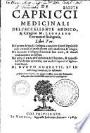 De capricci medicinali dell'eccellente medico, & cirugico m. Leonardo Fiorauanti bolognese, libri tre. Nel primo de' quali s'insegna a conoscer diuersi segni delle cose naturali, con molti secreti nella medicina, & cirugia. Nel secondo s'insegna il modo di fare uarii, & diuersi medicamenti utilissimi. Nel terzo si tratta dell'alchimia dell'huomo, & appresso dell'alchimia minerale, con molti capricci a' figliuoli dell'arte. Di nuouo corretti, et in molti luoghi ampliati, et ristampati. Aggiuntoui il quarto libro non più stampato, nel quale altre bellissime materie si contengono