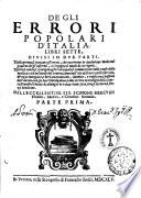 De gli errori popolari d'Italia, libri sette, diuisi in due parti. Nella prima si trattano gl'errori, che occorrono in qualunque modo nel gouerno de gl'infermi, e s'insegna il modo di corregerli. Nella seconda si contengono gl'errori quali si commettono nella cause delle malatie cioe nel modo del viuere, ... Dell'eccellentiss. sig. Scipione Mercurii ... Parte prima