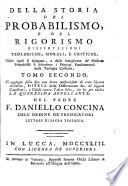 Della Storia del probabilismo e del rigorismo dissertazioni teologiche, morali, e critiche, nelle quali si spiegano, e dalle sottigliezze de' moderni probabilisti si difendono i principj fondamentali della teologia cristiana. Opera dedicata all'eminentissimo principe Nerio Corsini cardinale della S. R. C. ec. dal padre F. Daniello Concina dell'ordine predicatori, lettore di sacra teologia