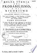 Della Storia del probabilismo e del rigorismo dissertazioni teologiche, morali, e critiche, nelle quali si spiegano, e dalle sottigliezze de' moderni probabilisti si difendono i principj fondamentali della teologia cristiana. Opera dedicata all'eminentissimo principe Nerio Corsini cardinale della S. R. C. ec. dal padre F. Daniello Concina dell'ordine predicatori, lettore di sacra teologia