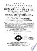 Della storia naturale delle gemme, delle pietre, e di tutti i minerali, ovvero della fisica sotterranea di Giacinto Gimma ... in cui delle gemme, e delle pietre stesse si spiegano la nobiltà, i nomi, i colori, le spezie, i luoghi, la figura, la generazione, la grandezza, la durezza, la madrice, l'uso, le virtù, le favole: ... divisa in libri 6. o tomi 2. colle tavole de' capitoli nel primo: de' nomi delle pietre, e delle cose notabili nel secondo. Tomo 1. \- 2.!