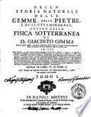 Della storia naturale delle gemme, delle pietre, e di tutti i minerali, ovvero della fisica sotterranea di Giacinto Gimma ... in cui delle gemme, e delle pietre stesse si spiegano la nobiltà, i nomi, i colori, le spezie, i luoghi, la figura, la generazione, la grandezza, la durezza, la madrice, l'uso, le virtù, le favole: ... divisa in libri 6. o tomi 2. colle tavole de' capitoli nel primo: de' nomi delle pietre, e delle cose notabili nel secondo. Tomo 1. \- 2.!