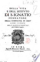 Della vita e dell'istituto di S. Ignatio fondatore della Compagnia di Giesu' libri cinque del p. Daniello Bartoli della medesima Compagnia