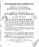 DESCRIZZIONE COMPLETA DI TUTTO CIÒ CHE RITROVASI NELLA GALLERIA DI PITTURA E SCUPTURA DI SUA ALTEZZA GIUSEPPE WENCESLAO DEL S.R.I. PRINCIPE REGNANTE DELLA CASA DI LICHTENSTEIN Duca di Troppau e di Jaegerndorf, Cavaliere dell Ordine del Toson d'oro, e dell' Ordine della Gran Croce di San Stefano, Intimo Attual Consigliere di Stato, Ciambellano, marescialo di Campo delle Loro maestà Imperiali e Reali Apostoliche, Diretor Generale di tutta l'Artigliera, e Colonello d' un Regimento di Dragoni [et]c. [et]c. Dove chiara apparisce tanto la spiegazione de' pensieri di tutti gli Autori, quanto il pregio delle Storie, e della Favole che ne' Quadri si trovano espresse unitamente al Compendio delle Vite degl' istessi Pittori