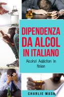 Dipendenza da Alcol In Italiano/ Alcohol Addiction In Italian: Come Smettere di Bere e Riprendersi dalla Dipendenza dall'Alcol