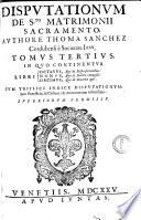 Disputationum de s.to matrimonii sacramento, authore Thoma Sanchez Cordubensi e Societate Iesu, libri decem in tres tomos distributi. 1. Tom. de Sponsalibus, Essentia, & consensu matr. in genere, Consensu clandestino, Consensu coacto, Consensu conditionato, Donat. inter coniug. & spons. &c. 2. Tom. de Impedimentis matrimonij. 3. Tom. de Dispensationibus, Debito coniugali, Diuortio. Cum triplici indice disputationum: ..