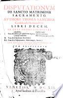 Disputationum de sancto matrimonii sacramento, authore Thoma Sanchez ... libri decem, in tres tomos distributi. 1. Tom. de sponsalibus, essentia, & consensu matr. in genere, consensu clandestino, consensu coacto. Consensu conditionato. Donat. inter coniug. & spons. & c. 2. Tom. de impedimentis matrimonij. 3. Tom. de dispensationibus, debito coniugali, diuortio. Cum duplici indice disputationum, et rerum refertissimo