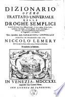 Dizionario overo Trattato universale delle droghe semplici in cui si trovano i loro differenti nomi, la loro origine, la loro scelta, i principj, che hanno, le loro qualita, la loro etimologia, e tutto cio, che v'ha di particolare negli animali, ne' vegetabili, e ne' minerali opera dipendente dalla Farmacopea universale scritta in francese dal sig. Niccolo Lemery ... E tradotta in italiano