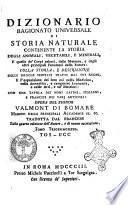 Dizionario ragionato universale di storia naturale contenente la storia degli animali, vegetabili, e minerali, e quella de' corpi celesti, delle meteore, e degli altri principali fenomeni della natura: colla storia, e descrizione delle droghe semplici tratte dai tre regni, e l'esposizione dei loro usi nella medicina, nella domestica, e campestre economia, e nelle arti, e ne' mestieri: con una tavola dei nomi latini, italiani, e francesi dei varj articoli: opera del signor Valmont di Bomare ... Tradotta dal francese sulla quarta edizione, e di nuovo accresciuta. Tomo primo [-quarantesimoprimo]