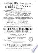 Dizionario universale delle arti e delle scienze, che contiene la spiegazione de' termini, e la descrizion delle cose significate per essi, nelle arti liberali e meccaniche, e nelle scienze umane e divine: le figure, le spezie, le proprieta, le produzioni, le preparazioni ... Il tutto indirizzato a servire per un corso d'erudizione, e di dottrina antica e moderna ... Di Efraimo Chambers ... Traduzione esatta ed intiera dall'inglese. Tomo primo [-nono]