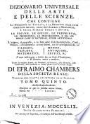 Dizionario universale delle arti e delle scienze, che contiene la spiegazione de' termini, e la descrizion delle cose significate per essi, nelle arti liberali e meccaniche, e nelle scienze umane e divine: le figure, le spezie, le proprieta, le produzioni, le preparazioni ... Il tutto indirizzato a servire per un corso d'erudizione, e di dottrina antica e moderna ... Di Efraimo Chambers ... Traduzione esatta ed intiera dall'inglese. Tomo primo [-nono]