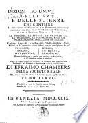Dizionario universale delle arti e delle scienze, che contiene la spiegazione de' termini, e la descrizion delle cose significate per essi, nelle arti liberali e meccaniche, e nelle scienze umane e divine: le figure, le spezie, le proprieta, le produzioni, le preparazioni ... Il tutto indirizzato a servire per un corso d'erudizione, e di dottrina antica e moderna ... Di Efraimo Chambers ... Traduzione esatta ed intiera dall'inglese. Tomo primo [-nono]