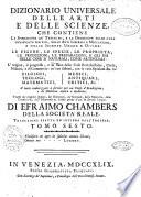 Dizionario universale delle arti e delle scienze, che contiene la spiegazione de' termini, e la descrizion delle cose significate per essi, nelle arti liberali e meccaniche, e nelle scienze umane e divine: le figure, le spezie, le proprieta, le produzioni, le preparazioni ... Il tutto indirizzato a servire per un corso d'erudizione, e di dottrina antica e moderna ... Di Efraimo Chambers ... Traduzione esatta ed intiera dall'inglese. Tomo primo [-nono]