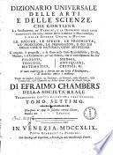 Dizionario universale delle arti e delle scienze, che contiene la spiegazione de' termini, e la descrizion delle cose significate per essi, nelle arti liberali e meccaniche, e nelle scienze umane e divine: le figure, le spezie, le proprieta, le produzioni, le preparazioni ... Il tutto indirizzato a servire per un corso d'erudizione, e di dottrina antica e moderna ... Di Efraimo Chambers ... Traduzione esatta ed intiera dall'inglese. Tomo primo [-nono]