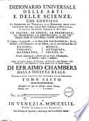 Dizionario universale delle arti e delle scienze, che contiene la spiegazione de' termini, e la descrizion delle cose significate per essi, nelle arti liberali e meccaniche, e nelle scienze umane e divine: le figure, le spezie, le proprieta, le produzioni, le preparazioni ... Il tutto indirizzato a servire per un corso d'erudizione, e di dottrina antica e moderna ... Di Efraimo Chambers ... Traduzione esatta ed intiera dall'inglese. Tomo primo [-nono]