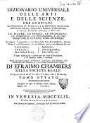 Dizionario universale delle arti e delle scienze, che contiene la spiegazione de' termini, e la descrizion delle cose significate per essi, nelle arti liberali e meccaniche, e nelle scienze umane e divine: le figure, le spezie, le proprieta, le produzioni, le preparazioni ... Il tutto indirizzato a servire per un corso d'erudizione, e di dottrina antica e moderna ... Di Efraimo Chambers ... Traduzione esatta ed intiera dall'inglese. Tomo primo [-nono]