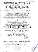 Dizionario universale delle arti e delle scienze, che contiene la spiegazione de' termini, e la descrizion delle cose significate per essi, nelle arti liberali e meccaniche, e nelle scienze umane e divine: le figure, le spezie, le proprieta, le produzioni, le preparazioni ... Il tutto indirizzato a servire per un corso d'erudizione, e di dottrina antica e moderna ... Di Efraimo Chambers ... Traduzione esatta ed intiera dall'inglese. Tomo primo [-nono]