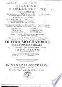 Dizionario universale delle arti e delle scienze, che contiene la spiegazione de' termini, e la descrizion delle cose significate per essi, nelle arti liberali e meccaniche, e nelle scienze umane e divine: le figure, le spezie, le proprieta, le produzioni, le preparazioni ... Il tutto indirizzato a servire per un corso d'erudizione, e di dottrina antica e moderna ... Di Efraimo Chambers ... Traduzione esatta ed intiera dall'inglese. Tomo primo [-nono]