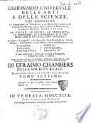 Dizionario universale delle arti e delle scienze, che contiene la spiegazione de' termini, e la descrizion delle cose significate per essi, nelle arti liberali e meccaniche, e nelle scienze umane e divine: le figure, le spezie, le proprieta, le produzioni, le preparazioni ... Il tutto indirizzato a servire per un corso d'erudizione, e di dottrina antica e moderna ... Di Efraimo Chambers ... Traduzione esatta ed intiera dall'inglese. Tomo primo [-nono]
