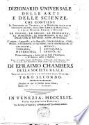 Dizionario universale delle arti e delle scienze, che contiene la spiegazione de' termini, e la descrizion delle cose significate per essi, nelle arti liberali e meccaniche, e nelle scienze umane e divine: le figure, le spezie, le proprieta, le produzioni, le preparazioni ... Il tutto indirizzato a servire per un corso d'erudizione, e di dottrina antica e moderna ... Di Efraimo Chambers ... Traduzione esatta ed intiera dall'inglese. Tomo primo [-nono]