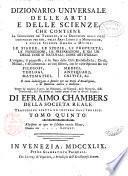 Dizionario universale delle arti e delle scienze, che contiene la spiegazione de' termini, e la descrizion delle cose significate per essi, nelle arti liberali e meccaniche, e nelle scienze umane e divine: le figure, le spezie, le proprieta, le produzioni, le preparazioni ... Il tutto indirizzato a servire per un corso d'erudizione, e di dottrina antica e moderna ... Di Efraimo Chambers ... Traduzione esatta ed intiera dall'inglese. Tomo primo [-nono]