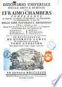 Dizionario universale delle arti e scienze di Efraimo Chambers contenente le figure, le spezie, le proprietà, le produzioni, le preparazioni, e gli usi delle cose naturali e artifiziali. L'origine ... delle cose ecclesiastiche, civili, militari, e di commercio ... cui si aggiunge ... il supplemento di Giorgio Lewis ed una esatta notizia della geografia. Tomo primo (-ventunesimo)