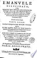 Emanuele dilucidato, ò sia Spiegationi sopra l'Emanuele Aluaro dal primo ordine degl'attiui sino alla costruttione figurata. Si dilucidano in esso tutte le difficoltà, e dubbij, che possano occorrere, con esempi, & autorità di Cicerone, & altri grauissimi scrittori fedelmente citati. Diuiso in due parti. Parte prima \-seconda! ... Opera di don Agostino Maria de' Monti Sauonese ..