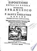 Espositione sopra la regola del serafico padre S. Francesco di f. Santi Thesauro Romano predicatore Capuccino, nella quale breuemente si dichiara l'intentione di esso institutore circa l'osseruanza, e si risoluono i dubbi concernenti à detta regola. Con la tauola delle cose più notabili