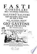 Fasti consolari dell'Accademia fiorentina di Salvino Salvini consolo della medesima e rettore generale dello Studio di Firenze. All'altezza reale del serenissimo Gio. Gastone gran principe di Toscana