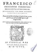 Francesco Priscianese Fiorentino Della lingua latina libri sei. Nuouamente con somma diligenza corretto, et ristampato. Fatica non men bella, che vtile, per chi vuole in brieue, & con ageuolezza, & anche per se stesso imparare essa lingua latina. Aggiuntaui nuouamente vna copiosa tauola, in cui si contengono tutte le materie, de quali tratta esso autore