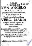 G.M.G. DISCORSO D'VN ANGELO GRAZIOSA Dell' ecceslse Glorie delstato VIRGINALE Dedicato alla Santissima VERG.MARIA Regina delle Vergini, e a tutt'i Santi, che l'han conseruato, E inuiato a Giouanetti dell'vno, e l'altro sessodella Citta di Feltre, e di tutto l'vniuerso Mondo