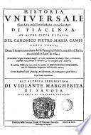 Historia uniuersale così delle cose ecclesiastiche, come secolari di Piacenza, et altre città d'Italia, del canonico Pietro Maria Campi; tomi tre; doue si fà anco mentione delle famiglie nobili, non solo d'Italia, ma etiandio fuori di essa; si racconta l'origine di alcuni luoghi, e varie particolarità di diuerse città, e prouincie, conforme ne hà portata la narratiua, ò la connessione dell'historia ... Con un registro di bolle, priuilegi, et instrumenti, che si contengono in quest'opera; e più tauole copiosissime. Parte prima [-terza!