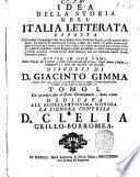 Idea della storia dell'Italia letterata esposta coll'ordine cronologico dal suo principio sino all'ultimo secolo, colla notizia delle storie particolari di ciascheduna scienza, e delle arti nobili: di molte invenzioni degli scrittori piu celebri, ... divisa in due tomi, colle tauole de' capitoli, e delle controversie nel primo: degli autori o lodati, o impugnati; e delle cose notabili nel secondo. Discorsi di D. Giacinto Gimma ... Tomo 1.[-2.] ..