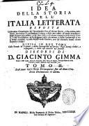Idea della storia dell'Italia letterata esposta coll'ordine cronologico dal suo principio sino all'ultimo secolo, colla notizia delle storie particolari di ciascheduna scienza, e delle arti nobili: di molte invenzioni degli scrittori piu celebri, ... divisa in due tomi, colle tauole de' capitoli, e delle controversie nel primo: degli autori o lodati, o impugnati; e delle cose notabili nel secondo. Discorsi di D. Giacinto Gimma ... Tomo 1.[-2.] ..