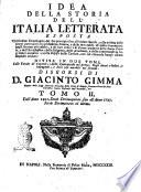 Idea della storia dell'Italia letterata esposta coll'ordine cronologico del suo principio fino all'ultimo secolo, colla notizia delle storie particolari di ciascheduna scienza, e delle arti nobili: di molte invenzioni degli scrittori piu celebri ... divisa in due tomi, colle tauole de' capitoli, e delle controuersie nel primo: degli autori o lodati, o impugnati; e delle cose notabili nel secondo. Discorsi di D. Giacinto Gimma ... Tomo 1.[-2.] ..
