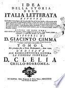 Idea della storia dell'Italia letterata esposta coll'ordine cronologico del suo principio fino all'ultimo secolo, colla notizia delle storie particolari di ciascheduna scienza, e delle arti nobili: di molte invenzioni degli scrittori piu celebri ... divisa in due tomi, colle tauole de' capitoli, e delle controuersie nel primo: degli autori o lodati, o impugnati; e delle cose notabili nel secondo. Discorsi di D. Giacinto Gimma ... Tomo 1.[-2.] ..