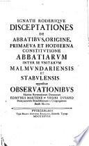 Ignatii Roderique Disceptationes de abbatibus, origine, primaeva et hodierna constitutione abbatiarum inter se unitarum Malmundariensis et Stabulensis oppositae observationibus, maxime reverendorum Edmundi Martene et Ursini Durand, ..