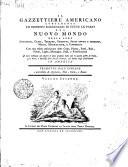 Il Gazzettiere americano contenente un distinto ragguaglio di tutte le parti del Nuovo Mondo della loro situazione, clima, terreno, prodotti, stato antico e moderno, merci, manifatture, e commercio con una esatta descrizione delle citta, piazze, porti, baje, fiumi, laghi, montagne, passi, e fortificazioni il tutto destinato ad esporre lo stato presente delle cose in quella parte di globo, e le mire, e interessi delle diverse potenze, che hanno degli stabilimenti in America. Tradotto dall'inglese e arricchito di aggiunte, note, carte, e rami. Volume primo [-terzo]