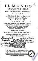 Il mondo incompatibile col sacrosanto Vangelo o sian Le massime di Gesu-Cristo opposte a quelle del mondo. Parte 1. Opera non solo utile, ma necessaria a qualunque persona, la quale ha vera volonta di salvarsi, affinchè scansar possa gli ostacoli, che si attraversano per lo cammino dell'Eterna salute. Data in luce dal Padre f. Paolo da Cardinale