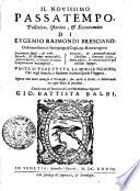 IL NOVISSIMO PASSATEMPO, Pollitico, Istorico, [et] Ecconomico, DI EVGENIO RAIMONDI BRESCIANO. Ordinato sotto a i suoi proprij Capi, quali contengono Documenti saggi, [et] utili, Ricordi, [et] eßempi memorabili, Auuertimenti, e Concetti Politici, Considerationi marauigliose, Precetti, [et] Ammaestramenti Christiani, Sentenze scielte, Detti arguti, [et] con Oracoli de'più releuati Ingegni. VNITA SI VEDE TVTTA LA MORALE FILOSOFIA, che negl' Antichi e Moderni Scrittori sparsa si leggeua. Opera non men curiosa à Prencipi, che vtile à Dotti, e diletteuole ad ogni stato di persone