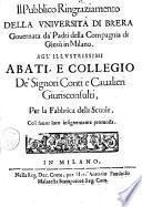 Il pubblico ringraziamento della Vniuersità di Brera gouernata da' padri della Compagnia di Giesù in Milano. Agl'illustrissimi abati, e collegio de' signori conti e caualieri giurisconsulti, per la fabbrica delle scuole, co'l fauor loro insignemente promossa
