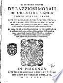 Il secondo volume de l'azzioni morali de l'illustre Signor Conte Giulio Landi, doue si tratta de le virtù intellettuali et de li buoni affetti de gl'animi humani, secondo la intelligenza aristotelica & de le medesime cose trattasi secondo la nostra disciplina cristiana; si discorre ancora soura il voluntario di Aristotele, e di contra poi soura il libero arbitrio cristiano, & in vltimo trattasi de la tripartita felicità filosofica, mondana, e cristiana, con le particolari differenze, e conuenienze de le sudette cose, fra il filosofo, e noi cristiani