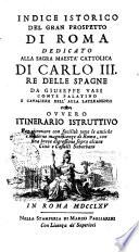 Indice istorico del gran prospetto di Roma dedicato alla sagra maesta cattolica di Carlo 3. re delle Spagne da Giuseppe Vasi ... ovvero itinerario istruttivo per ritrovare con facilita tutte le antiche e moderne magnificenze di Roma con una breve digressione sopra alcune citta e castelli suburbani