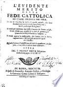 L' EVIDENTE MERITO DELLA FEDE CATTOLICA AD ESSERE CREDVTA PER VERA. In cui si dimostra la verità di quelli articoli, che sono fondamento non solo della vera Religione, ma di qualunque Religione. Si rende per euidenza manifesto il merito che hanno ad essere con fermezza, credute le verità di quantunque oscure che la Chiesa Cattolica c'insegna. Si rende aperta la conformità, che hanno con la diritta ragione tutti i Misterij più arcani de' quali ci è Maestra. Quindi si deduce l'insussistenza di tutte le opposizioni, la falsità, e l'empietà di tutte le Sette contrarie