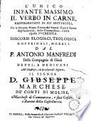 L' unico infante massimo, il Verbo in carne, rappresentato in piu spettacoli, per la nouena, notte, giorno del Natale: e per li giorni degl'innocenti, della circoncisione, e della esposta eucaristia. Discorsi elogiaci, teologici, dottrinali, morali. Dal P. Antonio Manfredi della Compagnia di Giesù detti; ..