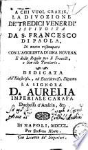 La divozione de' tredici venerdi istituita da S. Francesco di Paola, di nuovo ristampata con l'aggiunta di una novena e della regola per li Fratelli, e Sorelle terziarie. Dedicata all'illustriss. ... d. Aurelia Imperiale Carafa duchessa d'Andria ... - In Napoli per Stefano Abate, 1750
